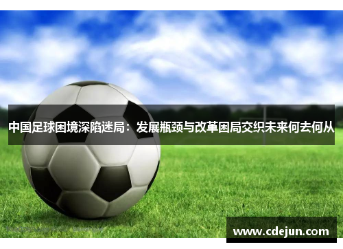 中国足球困境深陷迷局：发展瓶颈与改革困局交织未来何去何从